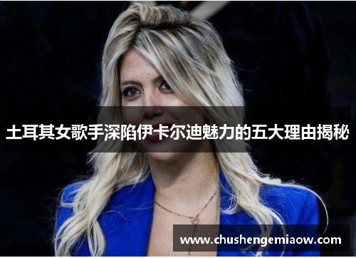 土耳其女歌手深陷伊卡尔迪魅力的五大理由揭秘